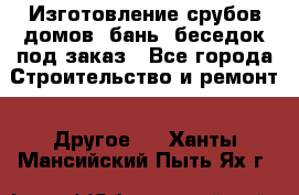 Изготовление срубов домов, бань, беседок под заказ - Все города Строительство и ремонт » Другое   . Ханты-Мансийский,Пыть-Ях г.
